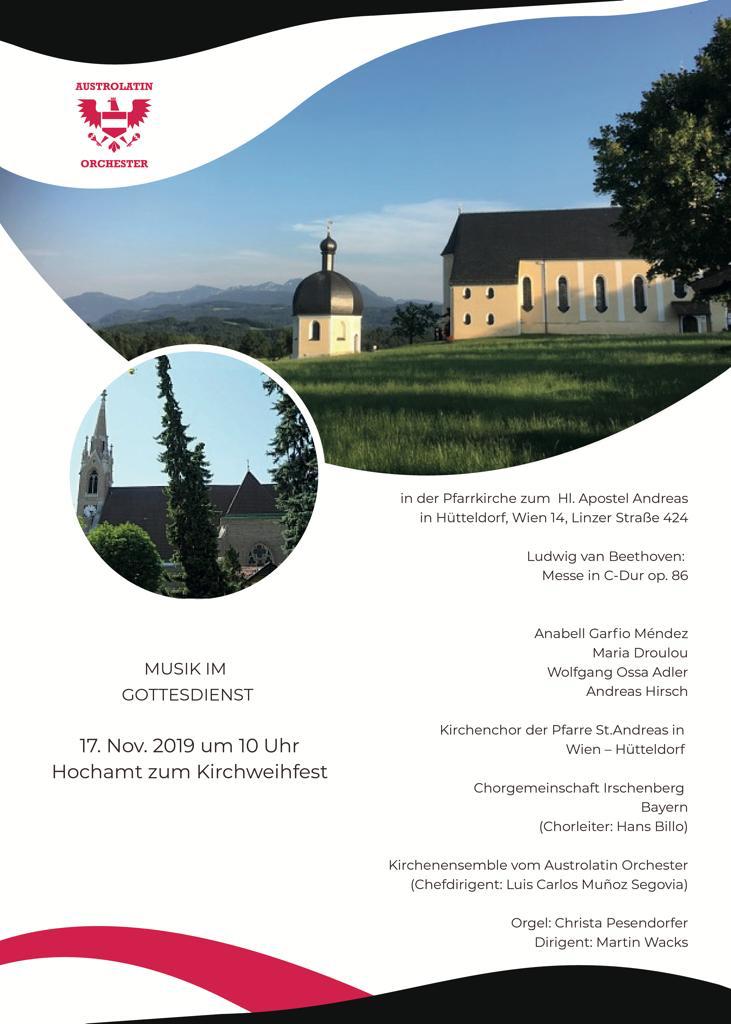 17. Nov. 2019 um 10 Uhr Hochamt zur Kirchweihe in der Pfarrkirche zum Hl. Apostel Andreas in Hütteldorf, Wien 14, Linzer Straße 424 Ludwig van Beethoven: Messe in C-Dur op. 86 Soli: Anabell Garfio Méndez Maria Droulou Wolfgang Ossa Adler Andreas Hirsch Kirchenchor der Pfarre St.Andreas in Wien – Hütteldorf UND als Gast: Chorgemeinschaft Irschenberg (Chorleiter: Hans Billo) Kirchenensemble vom Austrolatin Orchester (Chefdirigent: Luis Carlos Muñoz Segovia) Orgel: Christa Pesendorfer Dirigent: Martin Wacks