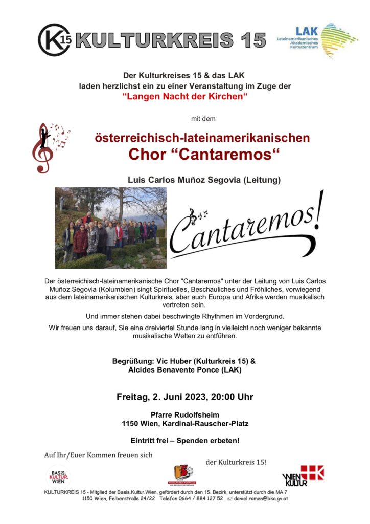 Der Kulturkreises 15 & das LAK laden herzlichst ein zu einer Veranstaltung im Zuge der 
“Langen Nacht der Kirchen“ 
mit dem 
österreichisch-lateinamerikanischen Chor “Cantaremos“ 
Luis Carlos Muñoz Segovia (Leitung) 

Der österreichisch-lateinamerikanische Chor "Cantaremos" unter der Leitung von Luis Carlos Muñoz Segovia (Kolumbien) singt Spirituelles, Beschauliches und Fröhliches, vorwiegend aus dem lateinamerikanischen Kulturkreis, aber auch Europa und Afrika werden musikalisch 
vertreten sein. Und immer stehen dabei beschwingte Rhythmen im Vordergrund. 
Wir freuen uns darauf, Sie eine dreiviertel Stunde lang in vielleicht noch weniger bekannte musikalische Welten zu entführen. 
Begrüßung: Vic Huber (Kulturkreis 15) & Alcides Benavente Ponce (LAK) 
Freitag, 2. Juni 2023, 20:00 Uhr 
Pfarre Rudolfsheim 1150 Wien, Kardinal-Rauscher-Platz 
Eintritt frei – Spenden erbeten! 
