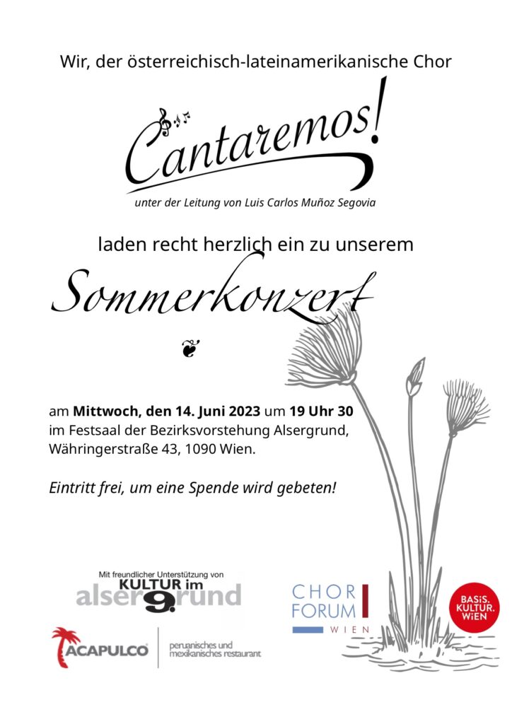 Wir, der österreichisch-lateinamerikanische Chor 
Cantaremos
unter der Leitung von Luis Carlos Muñoz Segovia 
laden recht herzlich ein zu unserem 
Sommerkonzert 
am Mittwoch, den 14. Juni 2023 um 19 Uhr 30 im 
Festsaal der Bezirksvorstehung Alsergrund, 
Währingerstraße 43, 1090 Wien. 
Eintritt frei, um eine Spende wird gebeten! 