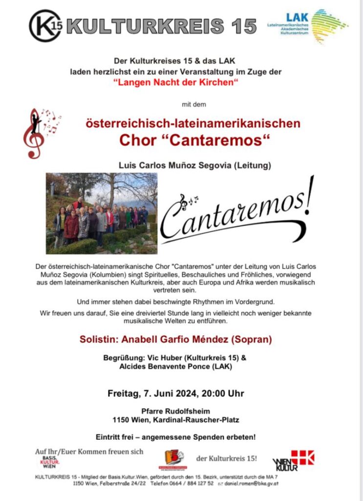 Der Kulturkreises 15 & das LAK
laden herzlichst ein zu einer Veranstaltung im Zuge der

“Langen Nacht der Kirchen“

mit dem

österreichisch-lateinamerikanischen Chor “Cantaremos“

.

Luis Carlos Muñoz Segovia (Leitung)

Der österreichisch-lateinamerikanische Chor "Cantaremos" unter der Leitung von Luis Carlos Muñoz Segovia (Kolumbien) singt Spirituelles, Beschauliches und Fröhliches, vorwiegend aus dem lateinamerikanischen Kulturkreis, aber auch Europa und Afrika werden musikalisch

vertreten sein.
Und immer stehen dabei beschwingte Rhythmen im Vordergrund.

Wir freuen uns darauf, Sie eine dreiviertel Stunde lang in vielleicht noch weniger bekannte musikalische Welten zu entführen.

Solistin: Anabell Garfio Méndez (Sopran)

Begrüßung: Vic Huber (Kulturkreis 15) & Alcides Benavente Ponce (LAK)

Freitag, 7. Juni 2024, 20:00 Uhr

Pfarre Rudolfsheim
1150 Wien, Kardinal-Rauscher-Platz

Eintritt frei – angemessene Spenden erbeten!