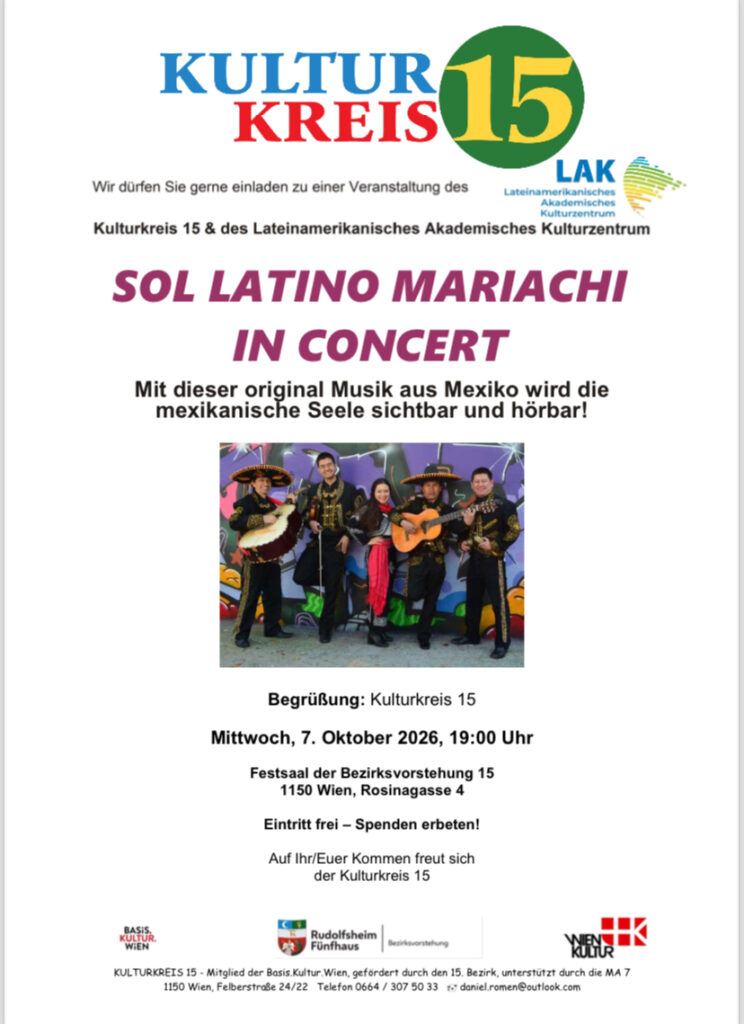 Wir dürfen Sie gerne einladen zu einer Veranstaltung des
Kulturkreis 15 & des LAK Wien
SOL LATINO MARIACHI IN CONCERT
Mit dieser original Musik aus Mexiko wird die mexikanische Seele sichtbar und hörbar!
Begrüßung: Kulturkreis 15
Montag, 7. Oktober 2026, 19:00 Uhr
Festsaal der Bezirksvorstehung 15
1150 Wien, Rosinagasse 4
Eintritt frei – Spenden erbeten!
Auf Ihr/Euer Kommen freut sich
der Kulturkreis 15